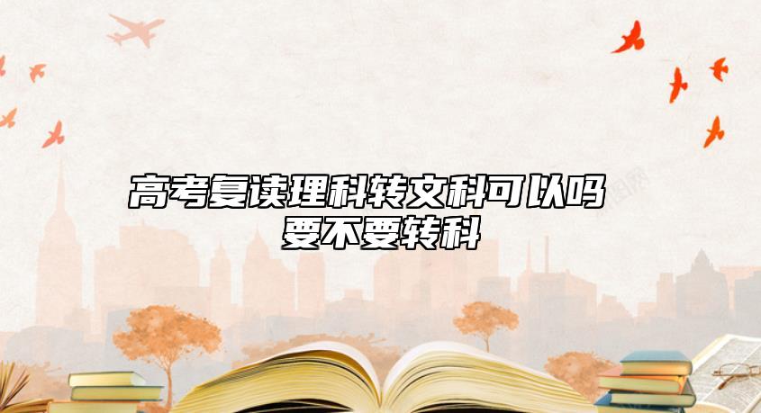 高考复读理工科转文史类行吗 需不需要转科.jpg