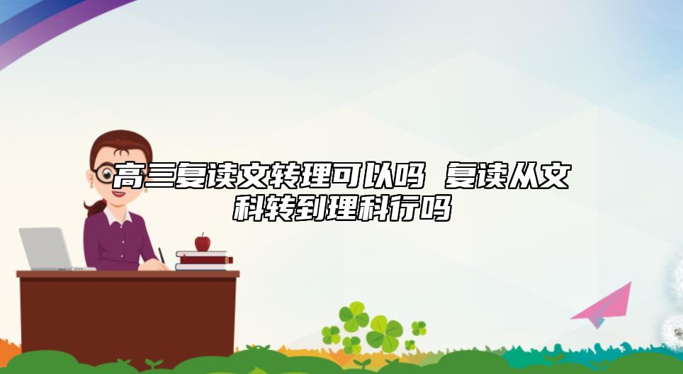 高三复读文转理行吗 复读从文史类转至理工科可以吗.jpg
