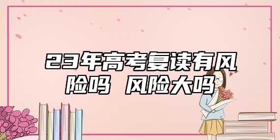 2023年高考复读风险性多不多 风险性大么.jpg
